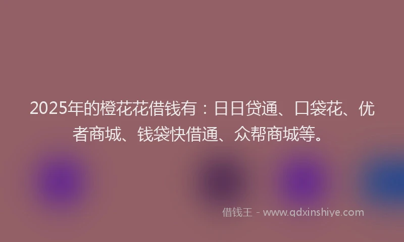 2025年的橙花花借钱有：日日贷通、口袋花、优者商城、钱袋快借通、众帮商城等。