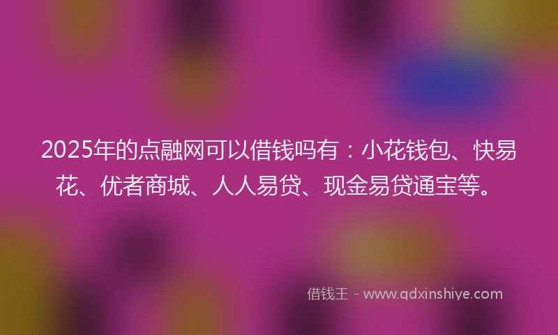 2025年的点融网可以借钱吗有：小花钱包、快易花、优者商城、人人易贷、现金易贷通宝等。