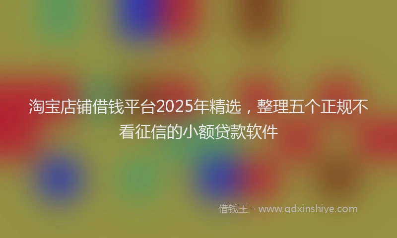 淘宝店铺借钱平台2025年精选，整理五个正规不看征信的小额贷款软件