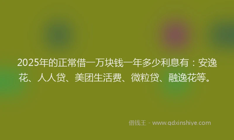 2025年的正常借一万块钱一年多少利息有：安逸花、人人贷、美团生活费、微粒贷、融逸花等。