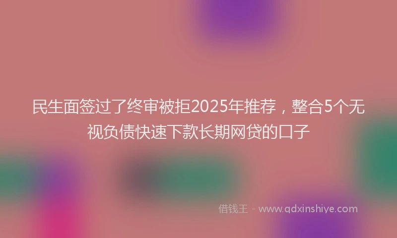 民生面签过了终审被拒2025年推荐，整合5个无视负债快速下款长期网贷的口子