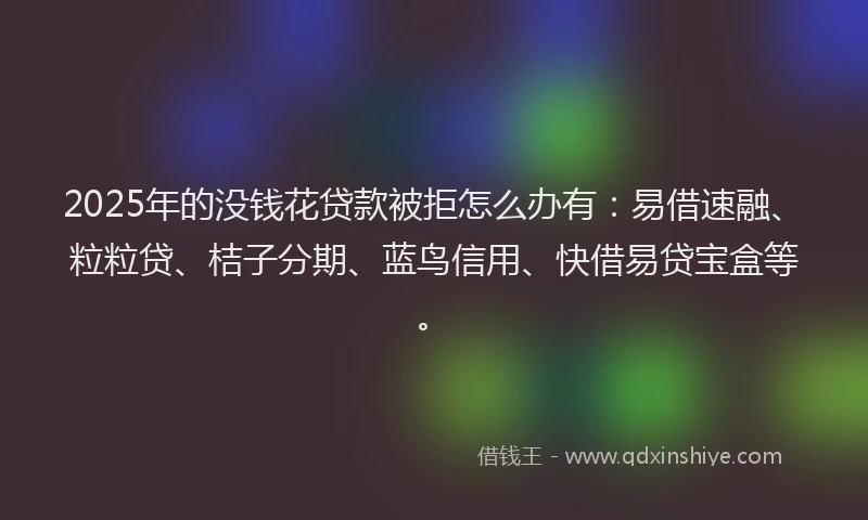 2025年的没钱花贷款被拒怎么办有：易借速融、粒粒贷、桔子分期、蓝鸟信用、快借易贷宝盒等。