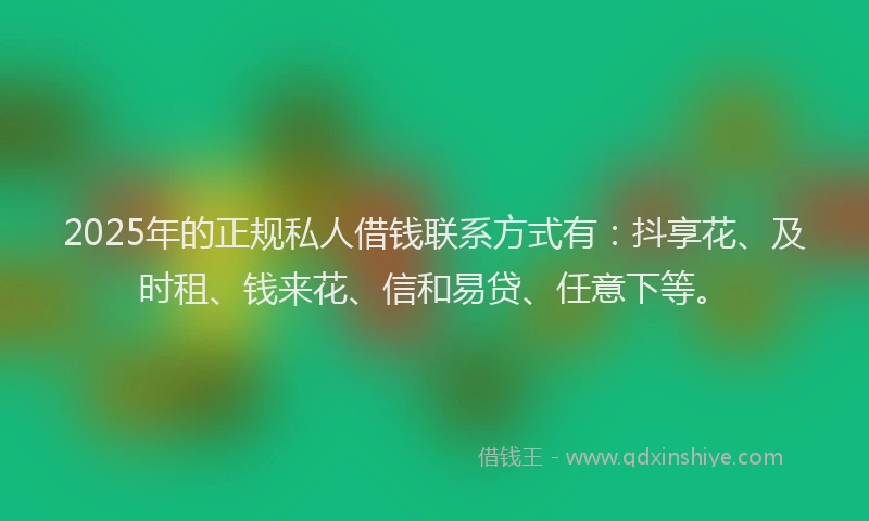 2025年的正规私人借钱联系方式有：抖享花、及时租、钱来花、信和易贷、任意下等。