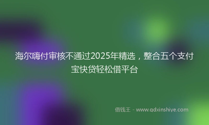 海尔嗨付审核不通过2025年精选，整合五个支付宝快贷轻松借平台