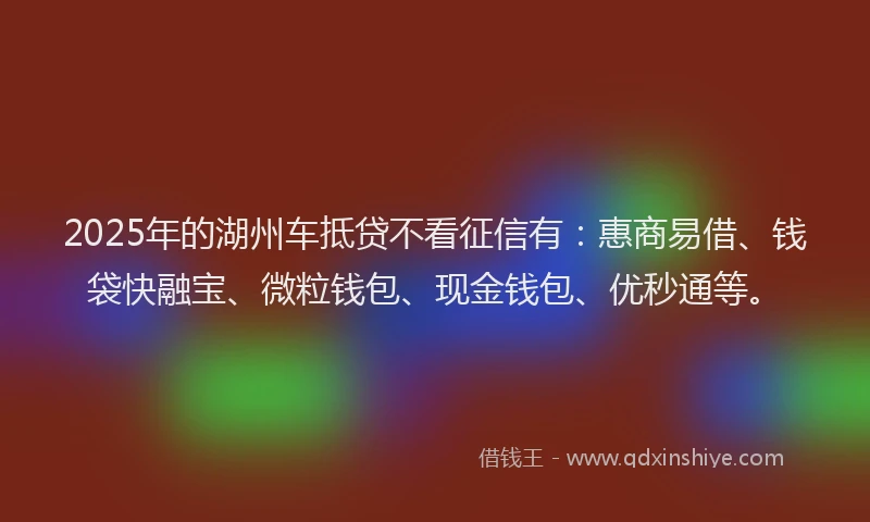 2025年的湖州车抵贷不看征信有：惠商易借、钱袋快融宝、微粒钱包、现金钱包、优秒通等。