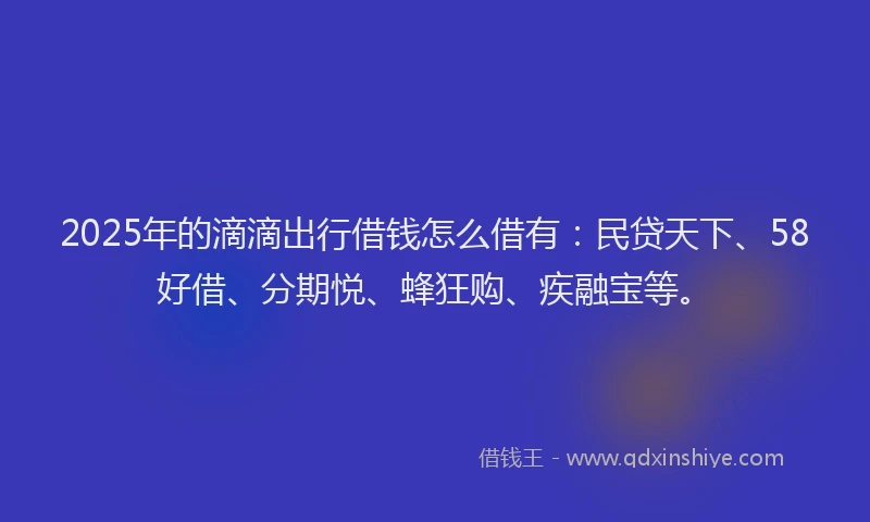 2025年的滴滴出行借钱怎么借有：民贷天下、58好借、分期悦、蜂狂购、疾融宝等。