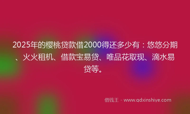 2025年的樱桃贷款借2000得还多少有：悠悠分期、火火租机、借款宝易贷、唯品花取现、滴水易贷等。