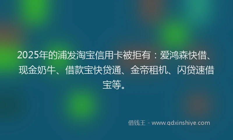 2025年的浦发淘宝信用卡被拒有：爱鸿森快借、现金奶牛、借款宝快贷通、金帝租机、闪贷速借宝等。