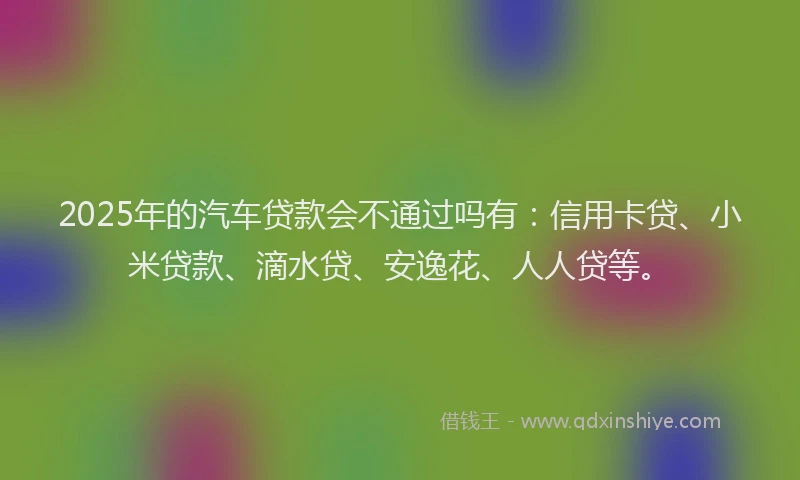 2025年的汽车贷款会不通过吗有：信用卡贷、小米贷款、滴水贷、安逸花、人人贷等。