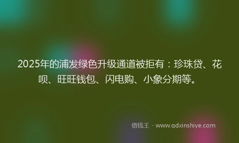 2025年的浦发绿色升级通道被拒有：珍珠贷、花呗、旺旺钱包、闪电购、小象分期等。