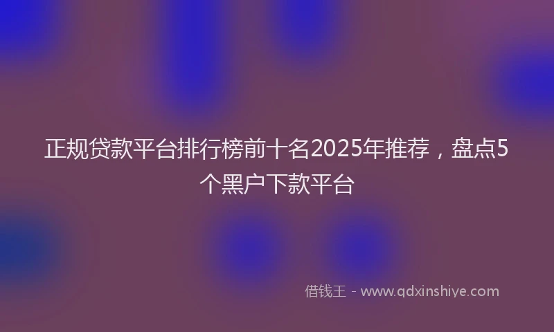 正规贷款平台排行榜前十名2025年推荐，盘点5个黑户下款平台