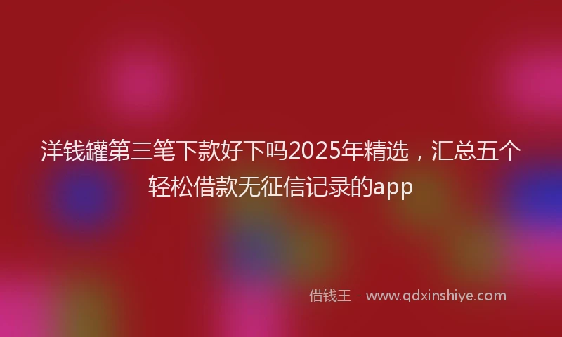 洋钱罐第三笔下款好下吗2025年精选，汇总五个轻松借款无征信记录的app