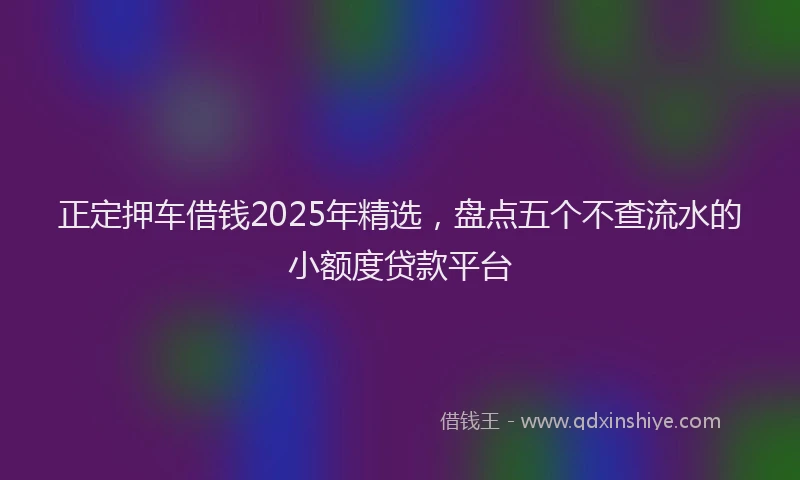 正定押车借钱2025年精选，盘点五个不查流水的小额度贷款平台