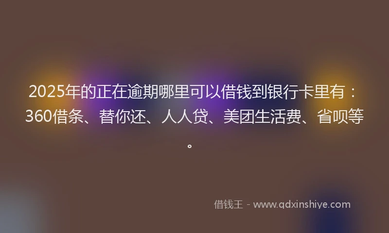 2025年的正在逾期哪里可以借钱到银行卡里有：360借条、替你还、人人贷、美团生活费、省呗等。