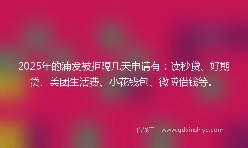 2025年的浦发被拒隔几天申请有：读秒贷、好期贷、美团生活费、小花钱包、微博借钱等。