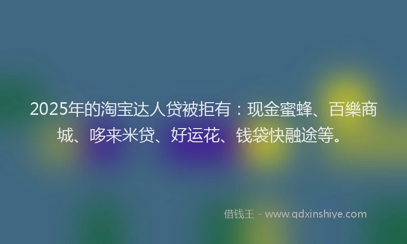 2025年的淘宝达人贷被拒有：现金蜜蜂、百樂商城、哆来米贷、好运花、钱袋快融途等。