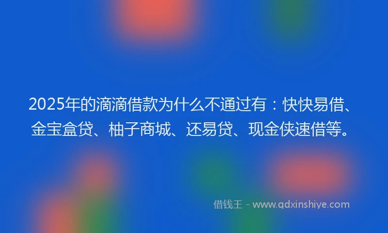 2025年的滴滴借款为什么不通过有：快快易借、金宝盒贷、柚子商城、还易贷、现金侠速借等。
