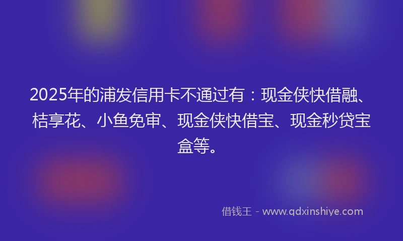 2025年的浦发信用卡不通过有：现金侠快借融、桔享花、小鱼免审、现金侠快借宝、现金秒贷宝盒等。