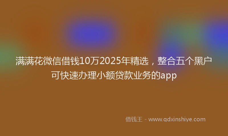 满满花微信借钱10万2025年精选，整合五个黑户可快速办理小额贷款业务的app