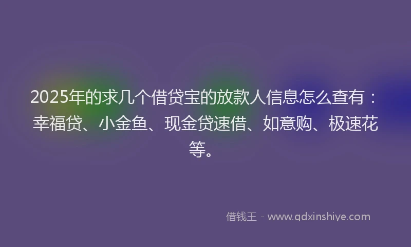 2025年的求几个借贷宝的放款人信息怎么查有：幸福贷、小金鱼、现金贷速借、如意购、极速花等。