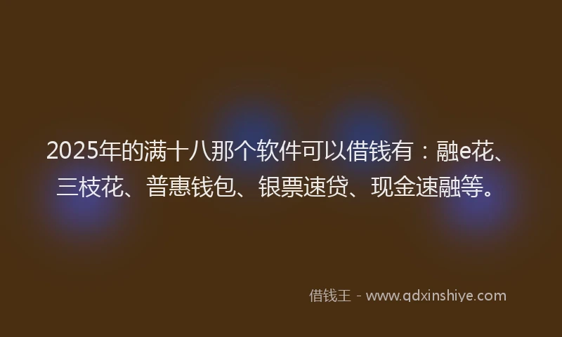 2025年的满十八那个软件可以借钱有：融e花、三枝花、普惠钱包、银票速贷、现金速融等。