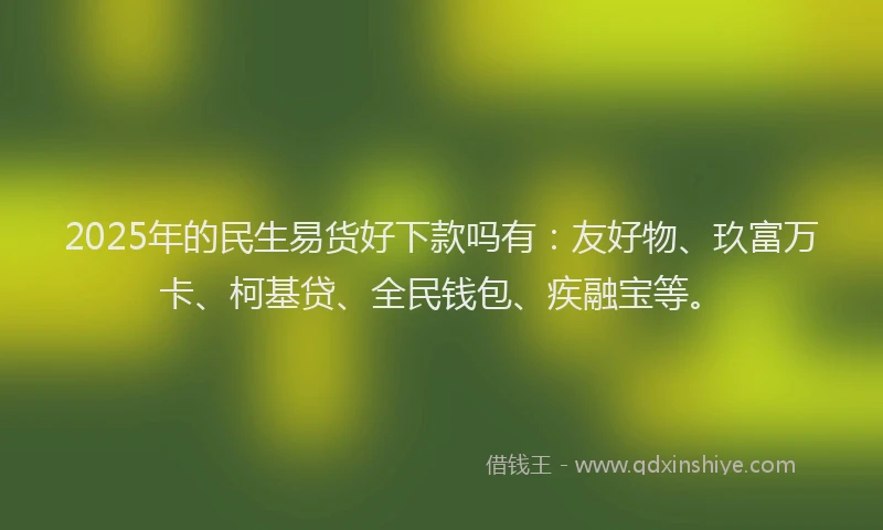 2025年的民生易货好下款吗有：友好物、玖富万卡、柯基贷、全民钱包、疾融宝等。