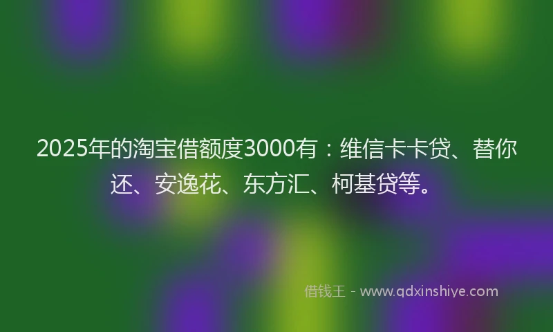 2025年的淘宝借额度3000有：维信卡卡贷、替你还、安逸花、东方汇、柯基贷等。