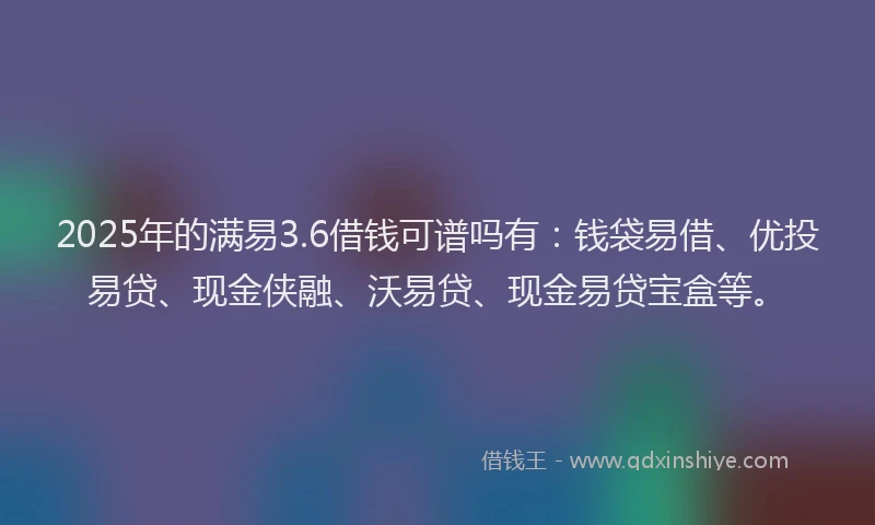 2025年的满易3.6借钱可谱吗有：钱袋易借、优投易贷、现金侠融、沃易贷、现金易贷宝盒等。