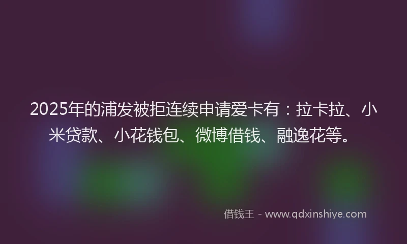 2025年的浦发被拒连续申请爱卡有:拉卡拉、小米贷款、小花钱包、微博借钱、融逸花等。