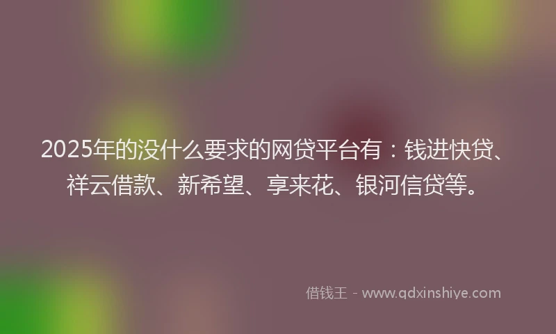 2025年的没什么要求的网贷平台有：钱进快贷、祥云借款、新希望、享来花、银河信贷等。