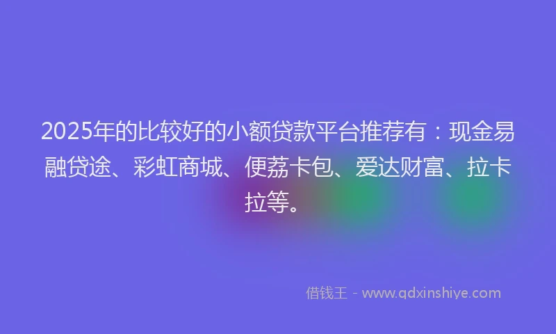2025年的比较好的小额贷款平台推荐有：现金易融贷途、彩虹商城、便荔卡包、爱达财富、拉卡拉等。