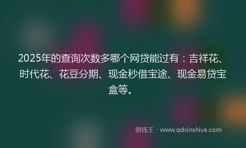 2025年的查询次数多哪个网贷能过有：吉祥花、时代花、花豆分期、现金秒借宝途、现金易贷宝盒等。