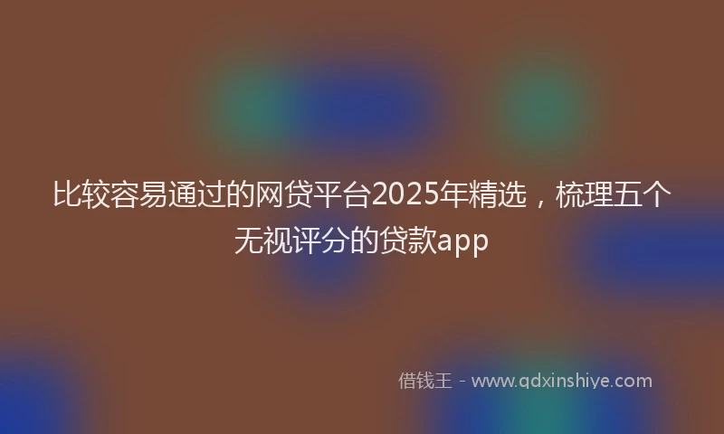 比较容易通过的网贷平台2025年精选，梳理五个无视评分的贷款app