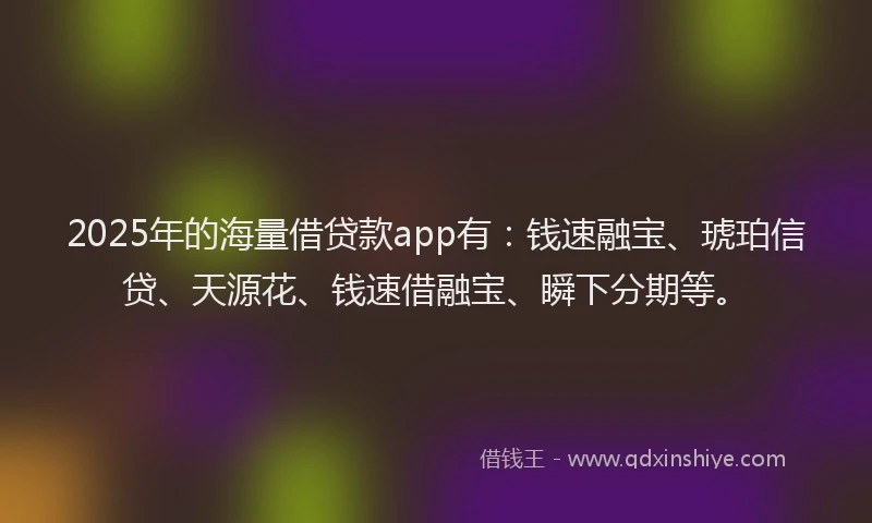 2025年的海量借贷款app有：钱速融宝、琥珀信贷、天源花、钱速借融宝、瞬下分期等。