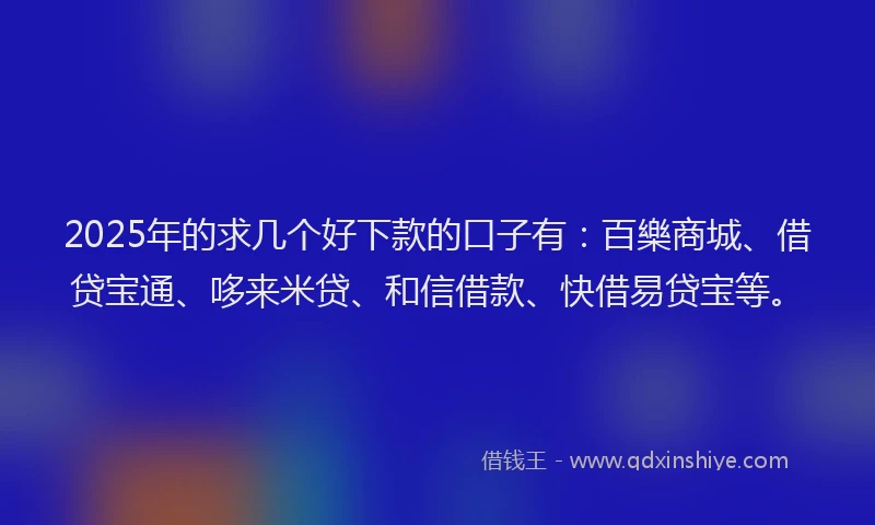 2025年的求几个好下款的口子有：百樂商城、借贷宝通、哆来米贷、和信借款、快借易贷宝等。