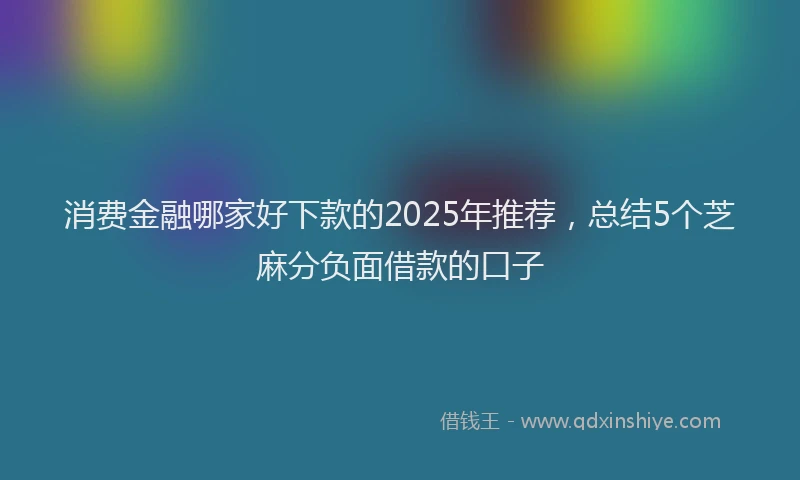 消费金融哪家好下款的2025年推荐，总结5个芝麻分负面借款的口子