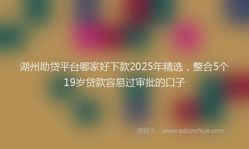 湖州助贷平台哪家好下款2025年精选，整合5个19岁贷款容易过审批的口子