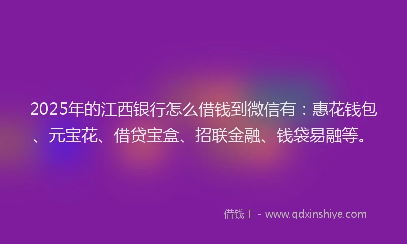 2025年的江西银行怎么借钱到微信有：惠花钱包、元宝花、借贷宝盒、招联金融、钱袋易融等。
