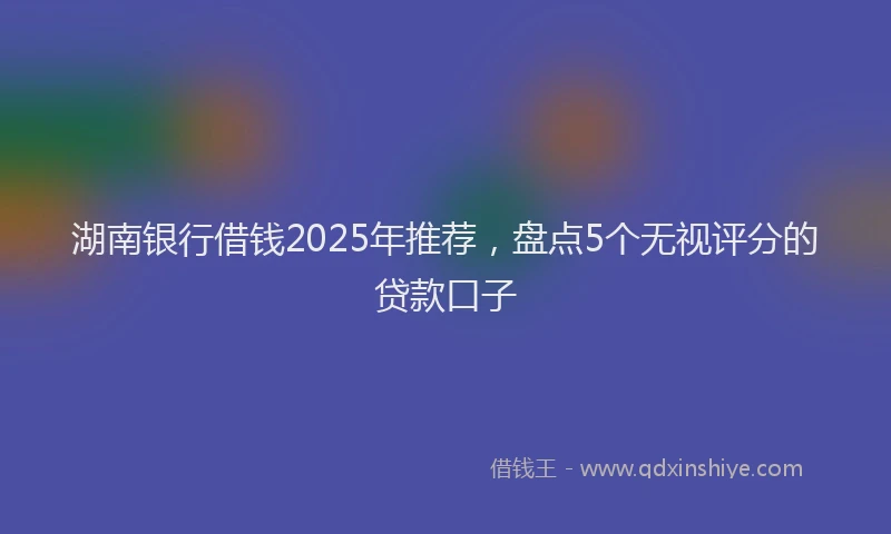 湖南银行借钱2025年推荐，盘点5个无视评分的贷款口子