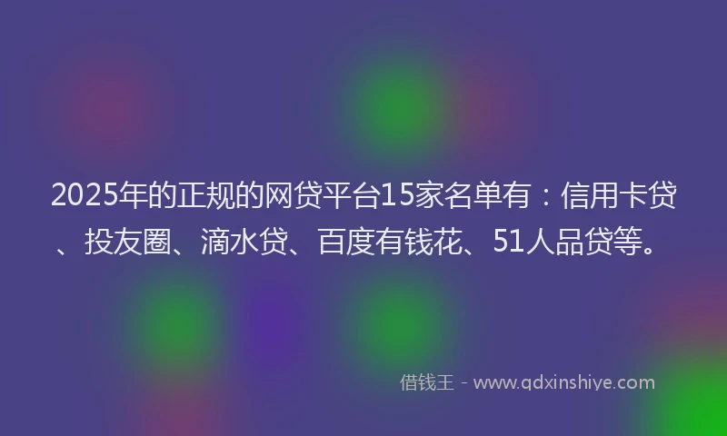 2025年的正规的网贷平台15家名单有：信用卡贷、投友圈、滴水贷、百度有钱花、51人品贷等。
