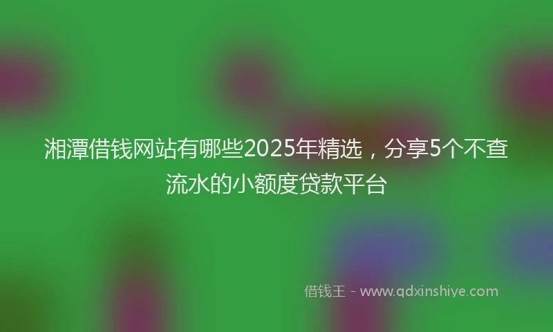 湘潭借钱网站有哪些2025年精选，分享5个不查流水的小额度贷款平台