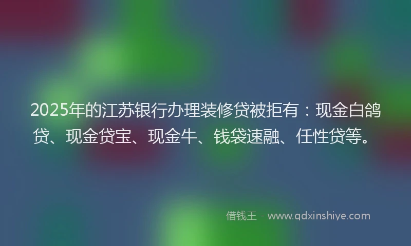 2025年的江苏银行办理装修贷被拒有：现金白鸽贷、现金贷宝、现金牛、钱袋速融、任性贷等。