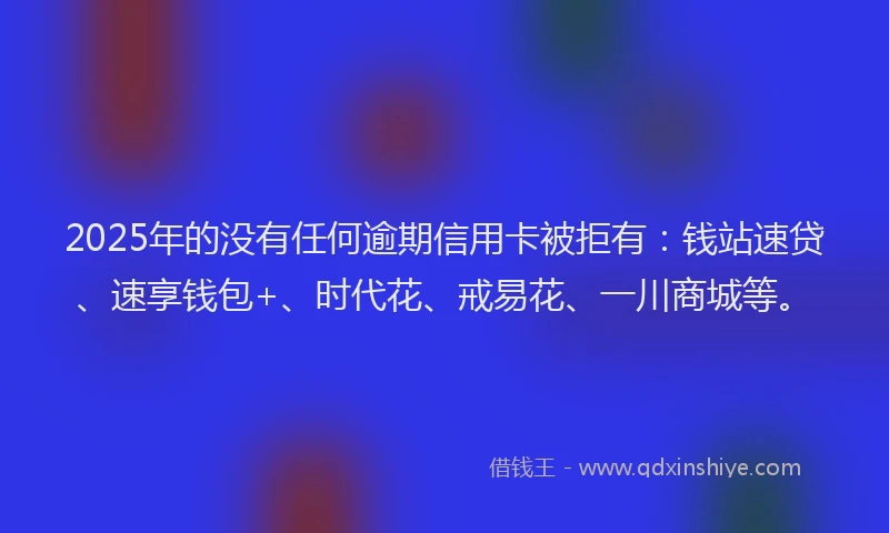 2025年的没有任何逾期信用卡被拒有：钱站速贷、速享钱包+、时代花、戒易花、一川商城等。