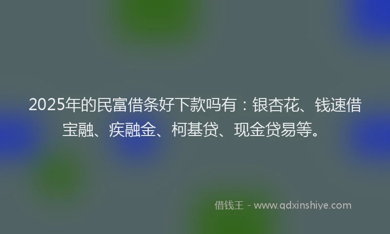 2025年的民富借条好下款吗有：银杏花、钱速借宝融、疾融金、柯基贷、现金贷易等。