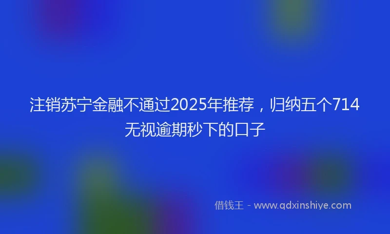 注销苏宁金融不通过2025年推荐，归纳五个714无视逾期秒下的口子