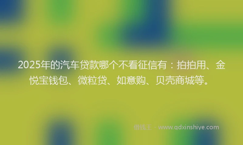 2025年的汽车贷款哪个不看征信有：拍拍用、金悦宝钱包、微粒贷、如意购、贝壳商城等。