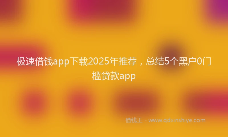 极速借钱app下载2025年推荐，总结5个黑户0门槛贷款app