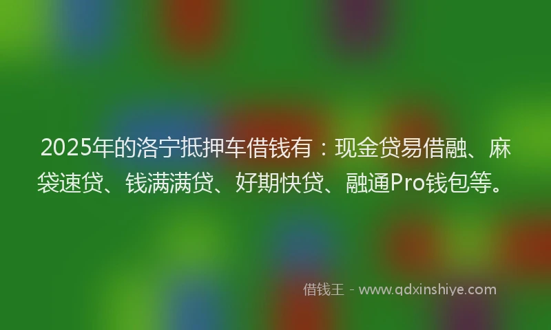 2025年的洛宁抵押车借钱有：现金贷易借融、麻袋速贷、钱满满贷、好期快贷、融通Pro钱包等。