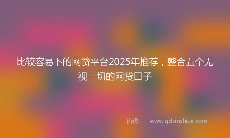 比较容易下的网贷平台2025年推荐，整合五个无视一切的网贷口子