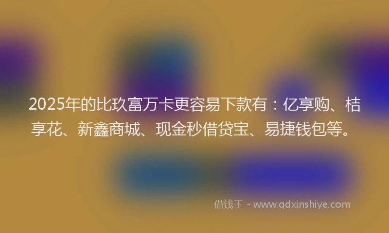 2025年的比玖富万卡更容易下款有：亿享购、桔享花、新鑫商城、现金秒借贷宝、易捷钱包等。